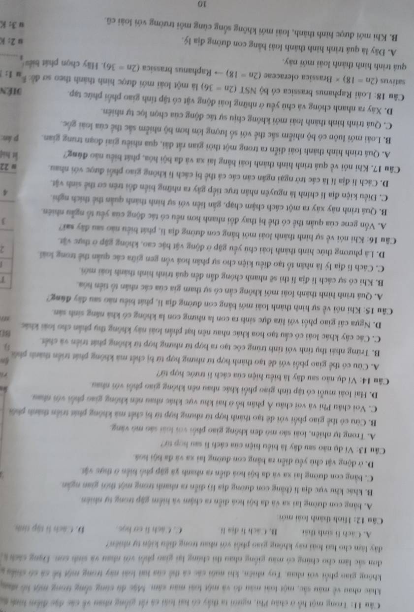 Trong một hỗ ở châu Phi, người ta thấy có hai loài cá rất giống nhau về các đặc điểm hình s
khác nhau về màu sắc, một loài màu đó và một loài màu xâm. Mặc đù cùng sống trong một hổ nạc
không giao phối với nhau. Tuy nhiên, khi nuôi các cá thể của hai loài này trong một bể cá có chiều g
đơn sắc làm cho chúng có màu giống nhau thì chúng lại giao phốn với nhau và sinh son. Đạng sách k
dây làm cho hai loài này không giao phối với nhau trong điều kiện tự nhiên?
A. Cách lì sinh thái B. Cách lì địa li C. Cách lì sơ học. D. Cách lì tập tinh
Câu 12: Hình thành loài mới
A. bằng con đường lai xa và đa bội hoá điễn ra chậm và hiểm gặp trong tự nhiên
B. khác khu vực địa lí (bằng con đường địa li) diễn ra nhanh trong một thờn gian ngắn
C. bằng con đường lai xa và đa bội hoá diễn ra nhanh và gặp phố biển ở thực vật
D. ở động vật chủ yểu diễn ra bằng con đường lai xa và đa bội hoá
Câu 13: Ví dụ nào sau đây là biểu hiện của cách lì sau hợp từ?
A. Trong tự nhiên, loài sáo mô đen không giao phối với loài sáo mô vàng.
B. Cừu có thể giao phối với đê tạo thành hợp tứ nhưng hợp từ bị chết mã không phát triển thành phối
C. Voi châu Phi và voi châu Á phân bố ở hai khu vực khác nhau nên không giao phối với nhau
D. Hai loài muỗi có tập tính giao phối khác nhau nên không giao phối với nhau
Câu 14: Ví dụ nào sau đây là biểu hiện của cách li trước hợp từ?
A. Cừu có thể giao phối với dê tạo thành hợp tứ nhưng hợp tứ bị chết mà không phát triển thành phối
B. Trứng nhải thụ tinh với tinh trùng cóc tạo ra hợp từ nhưng hợp từ không phát triển và chết
C. Các cây khác loài có cầu tạo hoa khác nhau nên hạt phần loài này không thụ phần cho loài khác
D. Ngựa cái giao phối với lừa đực sinh ra con la nhưng con la không có khá năng sinh sân.
Câu 15: Khi nói về sự hình thành loài mới bằng con đường địa li, phát biểu nào sau đây đùng?
A. Quá trình hình thành loài mới không cần có sự tham gia của các nhân tổ tiền hóa.
T
B. Khi có sự cách li địa lí thì sẽ nhanh chông dẫn đến quá trình hình thành loài mới.
C. Cách li địa lý là nhân tổ tạo điều kiện cho sự phân hoá vốn gen giữa các quân thể trong loài. 2
D. Là phương thức hình thành loài chủ yểu gập ở động vật bậc cao, không gặp ở thực vật
Câu 16: Khi nói về sự hình thành loài mới bằng con đường địa lí, phát biểu nào sau đây sai? J
A. Vốn gene của quần thể có thể bị thay đổi nhanh hơn nều có tác động của yếu tổ ngẫu nhiên.
B. Quá trình này xảy ra một cách chậm chạp, gắn liền với sự hình thành quản thể thích nghĩ. 4
C. Điều kiện địa lí chính là nguyên nhân trực tiếp gây ra những biển đổi trên cơ thể sinh vật.
D. Cách li địa lí là các trở ngại ngăn cản các cá thể bị cách lì không giao phối được với nhau. ω 22
Câu 17. Khi nói về quá trình hình thành loài bằng lai xa và đa bội hóa, phát biểu nào đúng? l hiệ
A. Quá trình hình thành loài diễn ra trong một thời gian rắt dài, qua nhiều giai đoạn trung gian. p kn:
B. Loài mới luôn có bộ nhiễm sắc thể với số lượng lớn hơn bộ nhiễm sắc thể của loài gốc.
C. Quá trình hình thành loài mới không chịu sự tác động của chọn lọc tự nhiên.
D. Xây ra nhanh chóng và chủ yếu ở những loài động vật có tập tỉnh giao phối phức tạp. Diên
Câu 18: Loài Raphanus brassica có bộ NSI (2n=36) là một loài mới được hình thành theo sơ đề: I:
sativus (2n=18)* Brassica oleraceae (2n=18) to Raphanus brassica (2n=36)
quá trình hình thành loài mới này.  Hãy chọn phát biểu_
A. Đây là quá trình hình thành loài bằng con đường địa lý.
2:k
B. Khi mới được hình thành, loài mới không sống cùng môi trường với loài cũ.
3:K
10