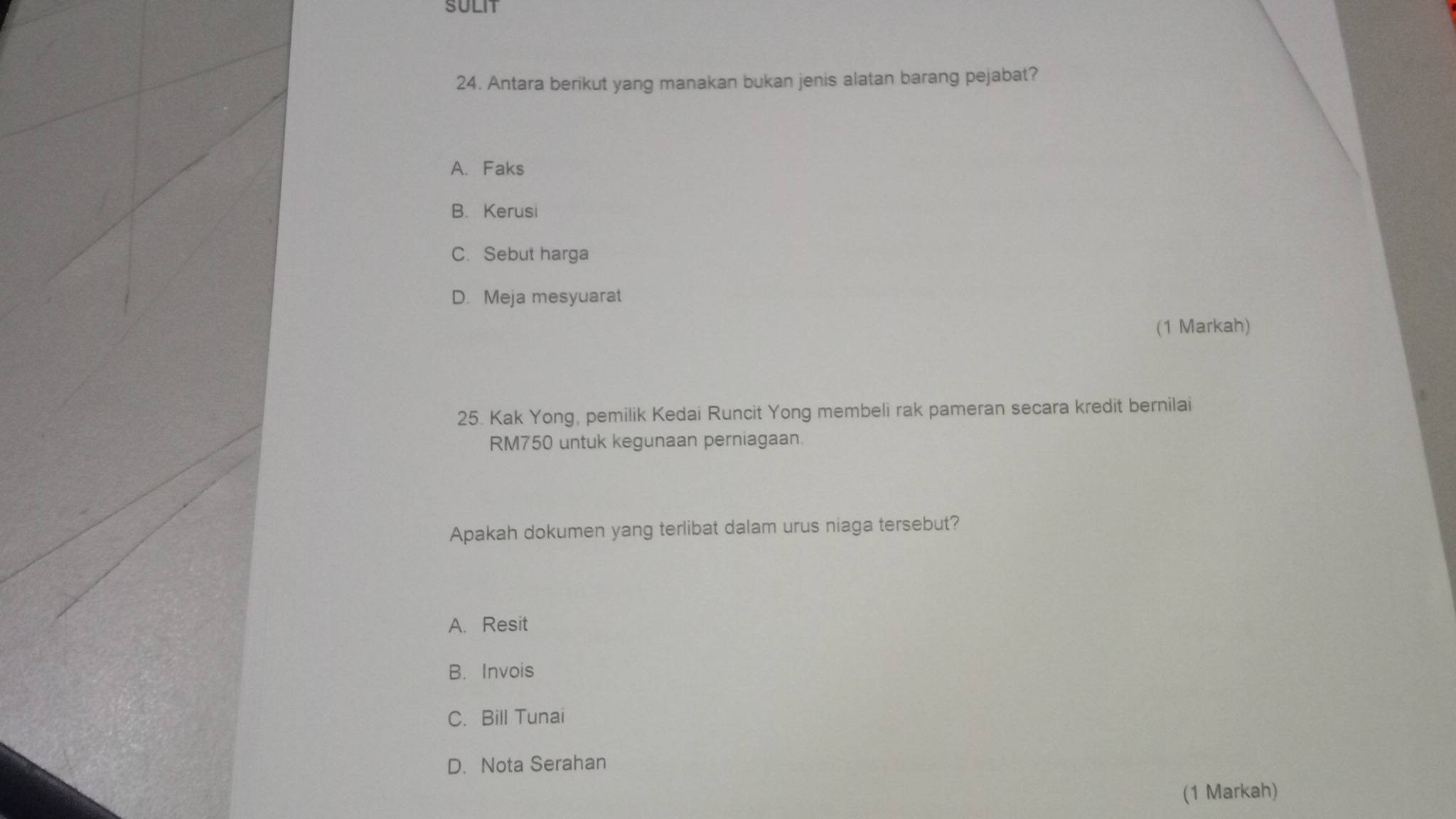 SULIT
24. Antara berikut yang manakan bukan jenis alatan barang pejabat?
A. Faks
B. Kerusi
C. Sebut harga
D. Meja mesyuarat
(1 Markah)
25. Kak Yong, pemilik Kedai Runcit Yong membeli rak pameran secara kredit bernilai
RM750 untuk kegunaan perniagaan.
Apakah dokumen yang terlibat dalam urus niaga tersebut?
A. Resit
B. Invois
C. Bill Tunai
D. Nota Serahan
(1 Markah)