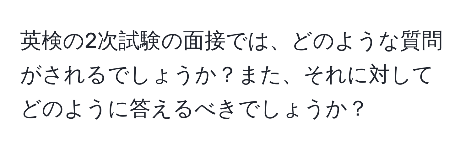 英検の2次試験の面接では、どのような質問がされるでしょうか？また、それに対してどのように答えるべきでしょうか？