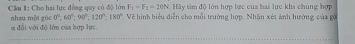 Cho hai lực đồng quy có độ lớn F_1=F_2=20N Hy tìm độ lớn hợp lực của hai lực khi chúng hợp 
nhau một goc0°; 60°; 90°; 120°; 180°. Vẽ hình biểu diễn cho mỗi trường hợp. Nhận xét ảnh hưởng của góc 
đ đối với độ lớn của hợp lực.