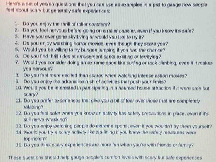 Here's a set of yes/no questions that you can use as examples in a poll to gauge how people 
feel about scary but generally safe experiences: 
1. Do you enjoy the thrill of roller coasters? 
2. Do you feel nervous before going on a roller coaster, even if you know it's safe? 
3. Have you ever gone skydiving or would you like to try it? 
4. Do you enjoy watching horror movies, even though they scare you? 
5. Would you be willing to try bungee jumping if you had the chance? 
6. Do you find thrill rides at amusement parks exciting or terrifying? 
7. Would you consider doing an extreme sport like surfing or rock climbing, even if it makes 
you nervous? 
8. Do you feel more excited than scared when watching intense action movies? 
9. Do you enjoy the adrenaline rush of activities that push your limits? 
10. Would you be interested in participating in a haunted house attraction if it were safe but 
scary? 
11. Do you prefer experiences that give you a bit of fear over those that are completely 
relaxing? 
12. Do you feel safer when you know an activity has safety precautions in place, even if it's 
still nerve-wracking? 
13. Do you enjoy watching people do extreme sports, even if you wouldn't try them yourself? 
14. Would you try a scary activity like zip-lining if you knew the safety measures were 
top-notch? 
15. Do you think scary experiences are more fun when you're with friends or family? 
These questions should help gauge people's comfort levels with scary but safe experiences