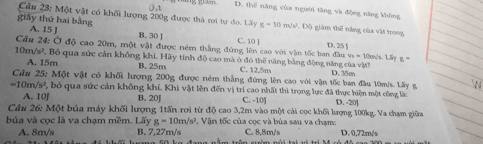 lang giám. D. thế năng của người tăng và động năng không
giây thứ hai bằng
Câu 23: Một vật có khối lượng 200g được thả rơi tự do. Lấy g=10m/s^2 * Độ giảm thế năng của vật trong
A. 15 J B. 30 J C. 10 J
D. 25 J
Câu 24: Ở độ cao 20m, một vật được ném thẳng đứng lên cao với vận tốc ban đầu v_0=10m/s. Lấy g=
10m/s^2. Bỏ qua sức cản không khí. Hãy tính độ cao mà ở đó thế năng bằng động năng của vật?
A. 15m B. 25m C. 12,5m D. 35m
Câu 25: Một vật có khối lượng 200g được ném thẳng đứng lên cao với vận tốc ban đầu 10m/s. Lấy g
=10m/s^2 bỏ qua sức cản không khí. Khi vật lên đến vị trí cao nhất thì trọng lực đã thực hiện một công là:
A. 10J B. 20J C. -10J D. -20J
Câu 26: Một búa máy khối lượng 1tấn rơi từ độ cao 3,2m vào một cái cọc khối lượng 100kg. Va chạm giữa
búa và cọc là va chạm mềm. Lấy g=10m/s^2. Vận tốc của cọc và búa sau va chạm:
A. 8m/s B. 7,27m/s C. 8,8m/s D. 0,72m/s