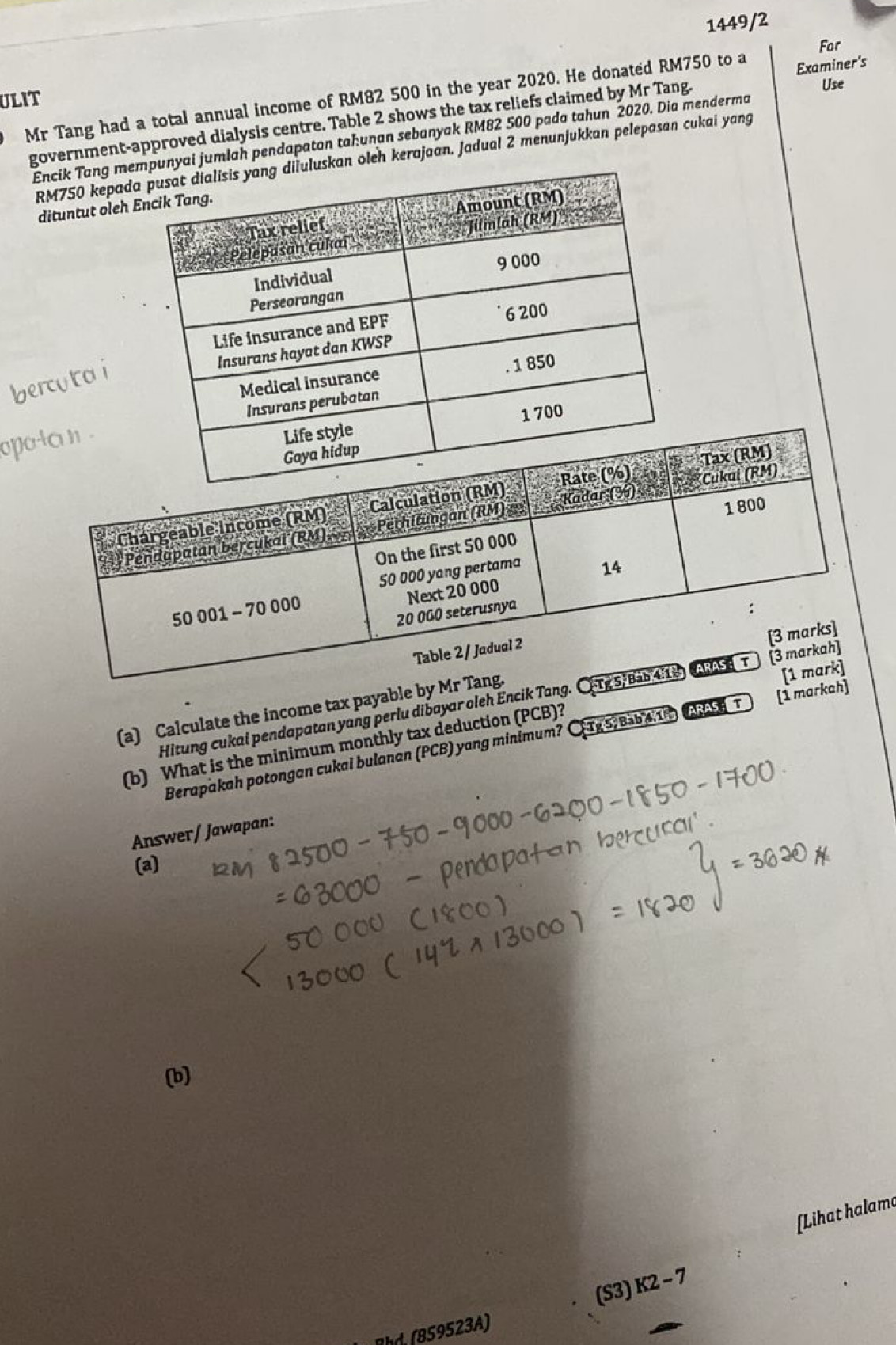 1449/2
For
Use
Mr Tang had a total annual income of RM82 500 in the year 2020. He donated RM750 to a
ULIT
government-approved dialysis centre. Table 2 shows the tax reliefs claimed by Mr Tang. Examiner's
Encik Tang menyai jumlah pendapaton tahunan sebanyak RM82 500 pada tahun 2020. Dia menderma
RM750 kepadkan oleh kerajaan. Jadual 2 menunjukkan pelepasan cukai yang
dituntut oleh 
bercuta i
opo
Hitung cukai pendapatan yang perlu dibayar oleh Encik Tang. CT
(a) Calculate the income tax payable by Mr T
(b) What is the minimum monthly tax deduction (PCB)? 
Berapakah potongan cukai bulanan (PCB) yang minimum? CTg 5/ Bìb 41h   T [1 markah]
Answer/ Jawapan:
(a)
(b)
[Lihat halama
(S3) K2-7
Rhd. (B59523A)