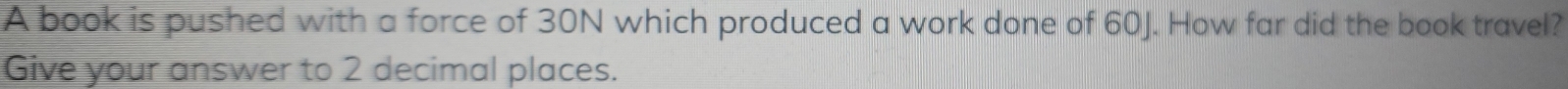 A book is pushed with a force of 30N which produced a work done of 60J. How far did the book travel? 
Give your answer to 2 decimal places.
