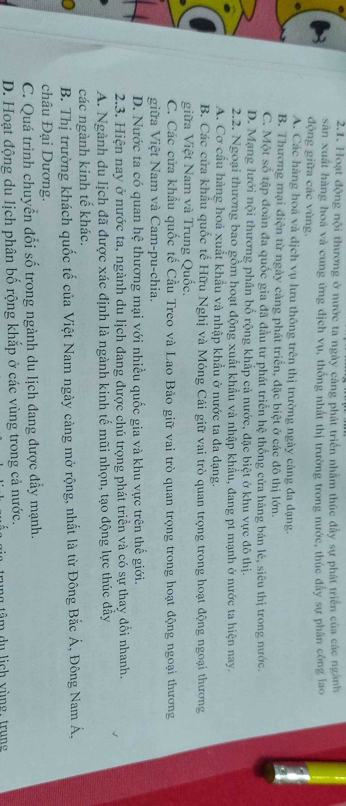 Hoạt động nội thương ở nước ta ngày cảng phát triển nhằm thúc đầy sự phát triển của các ngành
sản xuất hàng hoá và cung ứng dịch vụ, thống nhất thị trường trong nước, thúc đẩy sự phân công lao
động giữa các vùng.
A. Các hàng hoá và dịch vụ lưu thông trên thị trường ngày càng đa dạng.
B. Thương mại điện từ ngày càng phát triển, đặc biệt ở các đô thị lớn.
C. Một số tập đoàn đa quốc gia đã đầu tư phát triển hệ thống cửa hàng bán lẻ, siêu thị trong nước.
D. Mạng lưới nội thương phân bố rộng khắp cả nước, đặc biệt ở khu vực đô thị.
2.2. Ngoại thương bao gồm hoạt động xuất khẩu và nhập khẩu, đang pt mạnh ở nước ta hiện nay.
A. Cơ cầu hàng hoá xuất khẩu và nhập khẩu ở nước ta đa dạng.
B. Các cửa khẩu quốc tế Hữu Nghị và Móng Cái giữ vai trò quan trọng trong hoạt động ngoại thương
giữa Việt Nam và Trung Quốc.
C. Các cửa khẩu quốc tế Cầu Treo và Lao Bảo giữ vai trò quan trọng trong hoạt động ngoại thương
giữa Việt Nam và Cam-pu-chia.
D. Nước ta có quan hệ thương mại với nhiều quốc gia và khu vực trên thế giới.
2.3. Hiện nay ở nước ta, ngành du lịch đang được chú trọng phát triển và có sự thay đổi nhanh.
A. Ngành du lịch đã được xác định là ngành kinh tế mũi nhọn, tạo động lực thúc đấy
các ngành kinh tế khác.
B. Thị trường khách quốc tế của Việt Nam ngày càng mở rộng, nhất là từ Đông Bắc Á, Đông Nam Á,
châu Đại Dương.
C. Quá trình chuyển đổi số trong ngành du lịch đang được đẩy mạnh.
D. Hoạt động du lịch phân bố rộng khắp ở các vùng trong cả nước.
rung tâm du lich vùng. trung