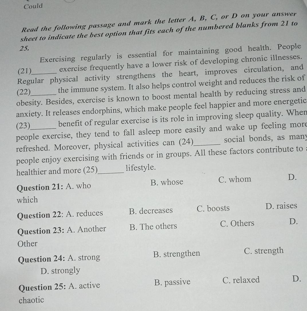 Could
Read the following passage and mark the letter A, B, C, or D on your answer
sheet to indicate the best option that fits each of the numbered blanks from 21 to
25.
Exercising regularly is essential for maintaining good health. People
(21)_ exercise frequently have a lower risk of developing chronic illnesses.
Regular physical activity strengthens the heart, improves circulation, and
(22) the immune system. It also helps control weight and reduces the risk of
obesity. Besides, exercise is known to boost mental health by reducing stress and
anxiety. It releases endorphins, which make people feel happier and more energetic
(23)_ benefit of regular exercise is its role in improving sleep quality. When
people exercise, they tend to fall asleep more easily and wake up feeling more
refreshed. Moreover, physical activities can (24)_ social bonds, as many
people enjoy exercising with friends or in groups. All these factors contribute to
healthier and more (25)_ lifestyle.
Question 21:A . who B. whose C. whom D.
which
Question 22:A . reduces B. decreases C. boosts D. raises
Question 23:A . Another B. The others C. Others D.
Other
Question 24:A . strong B. strengthen
C. strength
D. strongly
C. relaxed
Question 25:A . active B. passive D.
chaotic