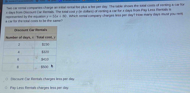 morde k12 ∞o us bookmarks Home
Two car rental companies charge an initial rental fee plus a fee per day. The table shows the total costs of renting a car for
x days from Discount Car Rentals. The total cost y (in dollars) of renting a car for x days from Pay Less Rentals is
represented by the equation y=55x+80. Which rental company charges less per day? How many days must you rent
a car for the total costs to be the same?
Discount Car Rentals charges less per day.
Pay Less Rentals charges less per day.