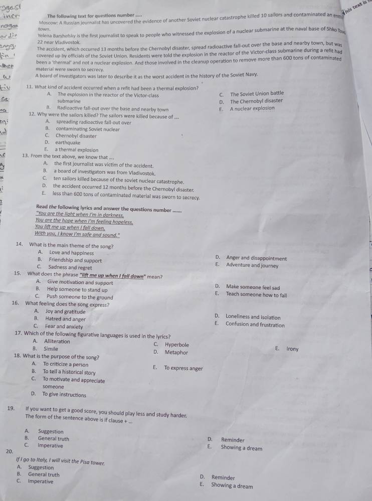 This text is 
The following text for questions number .....
Moscow: A Russian journalist has uncovered the evidence of another Soviet nuclear catastrophe killed 10 sailors and contaminated an en
town.
Yelena Barshefsky is the first journalist to speak to people who witnessed the explosion of a nuclear submarine at the naval base of Shko Tow
22 near Viadivostok.
The accident, which occurred 13 months before the Chernobyl disaster, spread radioactive fall-out over the base and nearby town, but was
covered up by officials of the Soviet Union. Residents were told the explosion in the reactor of the Victor-class submarine during a refit had
been a 'thermal' and not a nuclear explosion. And those involved in the cleanup operation to remove more than 600 tons of contaminated
material were sworn to secrecy.
A board of investigators was later to describe it as the worst accident in the history of the Soviet Navy.
11. What kind of accident occurred when a refit had been a thermal explosion?
A. The explosion in the reactor of the Victor-class C. The Soviet Union battle
submarine D. The Chernobyl disaster
B. Radioactive fall-out over the base and nearby town
12. Why were the sailors killed? The sailors were killed because of .... E. A nuclear explosion
A. spreading radioactive fall-out over
B. contaminating Soviet nuclear
C. Chernobyl disaster
D. earthquake
E. a thermal explosion
13. From the text above, we know that ....
A. the first journalist was victim of the accident.
B. a board of investigators was from Vladivostok.
C. ten sailors killed because of the soviet nuclear catastrophe.
D. the accident occurred 12 months before the Chernobyl disaster.
E. less than 600 tons of contaminated material was sworn to secrecy.
Read the following lyrics and answer the questions number .......
"You are the light when I'm in darkness,
You are the hope when I'm feeling hopeless.
You lift me up when I fall down,
With you, I know I'm safe and sound."
14. What is the main theme of the song?
A. Love and happiness D. Anger and disappointment
B. Friendship and support E. Adventure and journey
C. Sadness and regret
15. What does the phrase "lift me up when I fall down" mean?
A. Give motivation and support D. Make someone feel sad
B. Help someone to stand up E. Teach someone how to fall
C. Push someone to the ground
16. What feeling does the song express?
A. Joy and gratitude D. Loneliness and isolation
B. Hatred and anger E. Confusion and frustration
C. Fear and anxiety
17. Which of the following figurative languages is used in the lyrics?
A. Alliteration C. Hyperbole
B. Simile D. Metaphor E. Irony
18. What is the purpose of the song?
A. To criticize a person E. To express anger
B. To tell a historical story
C. To motivate and appreciate
someone
D. To give instructions
19. If you want to get a good score, you should play less and study harder.
The form of the sentence above is if clause + ...
A. Suggestion
B. General truth D. Reminder
C. Imperative
E. Showing a dream
20.
If I go to Italy, I will visit the Pisa tower.
A. Suggestion D. Reminder
B. General truth E. Showing a dream
C. Imperative