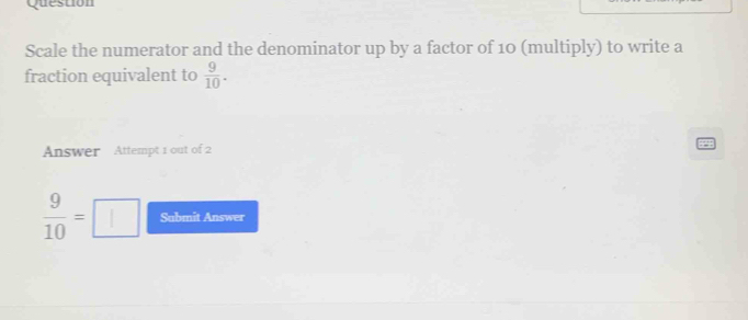 Question 
Scale the numerator and the denominator up by a factor of 10 (multiply) to write a 
fraction equivalent to  9/10 . 
Answer Attempt 1 out of 2
 9/10 =□ Sabmit Answer