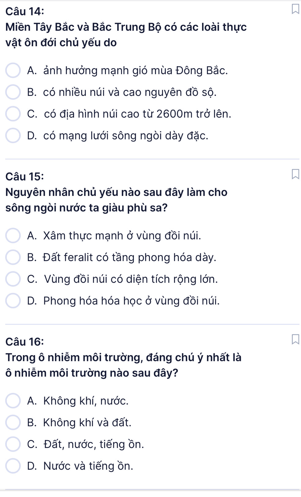 Miền Tây Bắc và Bắc Trung Bộ có các loài thực
vật ôn đới chủ yếu do
A. ảnh hưởng mạnh gió mùa Đông Bắc.
B. có nhiều núi và cao nguyên đồ sộ.
C. có địa hình núi cao từ 2600m trở lên.
D. có mạng lưới sông ngòi dày đặc.
Câu 15:
Nguyên nhân chủ yếu nào sau đây làm cho
sông ngòi nước ta giàu phù sa?
A. Xâm thực mạnh ở vùng đồi núi.
B. Đất feralit có tầng phong hóa dày.
C. Vùng đồi núi có diện tích rộng lớn.
D. Phong hóa hóa học ở vùng đồi núi.
Câu 16:
Trong ô nhiễm môi trường, đáng chú ý nhất là
Ô nhiễm môi trường nào sau đây?
A. Không khí, nước.
B. Không khí và đất.
C. Đất, nước, tiếng ồn.
D. Nước và tiếng ồn.