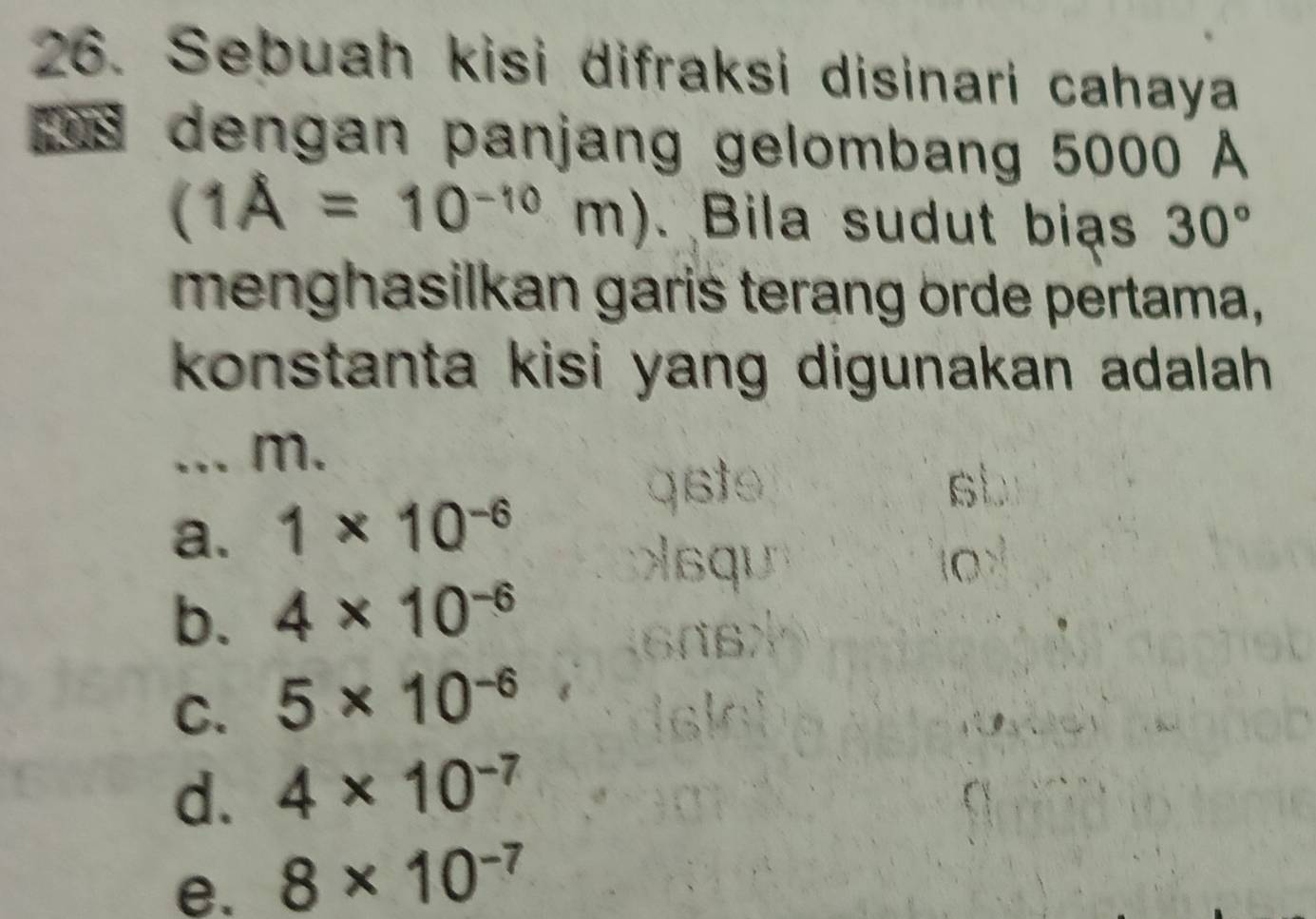 Sebuah kisi difraksi disinari cahaya
dengan panjang gelombang 5000 A
(1A=10^(-10)m ). Bila sudut bias 30°
menghasilkan garis terang örde pertama,
konstanta kisi yang digunakan adalah.
.. m.
st
a. 1* 10^(-6)
O
b. 4* 10^(-6)
C. 5* 10^(-6)
d. 4* 10^(-7)
e. 8* 10^(-7)