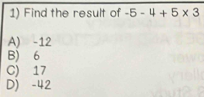 Find the result of -5-4+5* 3
A) -12
B) 6
C) 17
D) -42