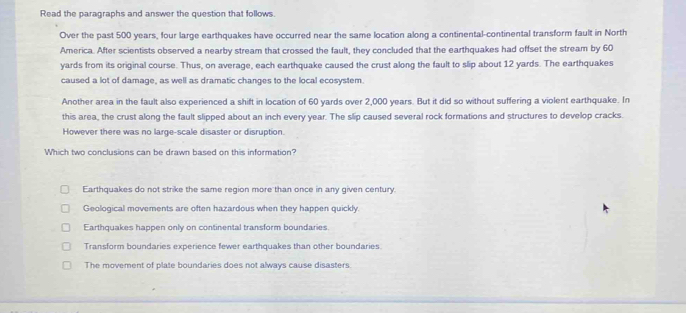 Read the paragraphs and answer the question that follows.
Over the past 500 years, four large earthquakes have occurred near the same location along a continental-continental transform fault in North
America. After scientists observed a nearby stream that crossed the fault, they concluded that the earthquakes had offset the stream by 60
yards from its original course. Thus, on average, each earthquake caused the crust along the fault to slip about 12 yards. The earthquakes
caused a lot of damage, as well as dramatic changes to the local ecosystem.
Another area in the fault also experienced a shift in location of 60 yards over 2,000 years. But it did so without suffering a violent earthquake. In
this area, the crust along the fault slipped about an inch every year. The slip caused several rock formations and structures to develop cracks.
However there was no large-scale disaster or disruption.
Which two conclusions can be drawn based on this information?
Earthquakes do not strike the same region more than once in any given century.
Geological movements are often hazardous when they happen quickly.
Earthquakes happen only on continental transform boundaries.
Transform boundaries experience fewer earthquakes than other boundaries.
The movement of plate boundaries does not always cause disasters.