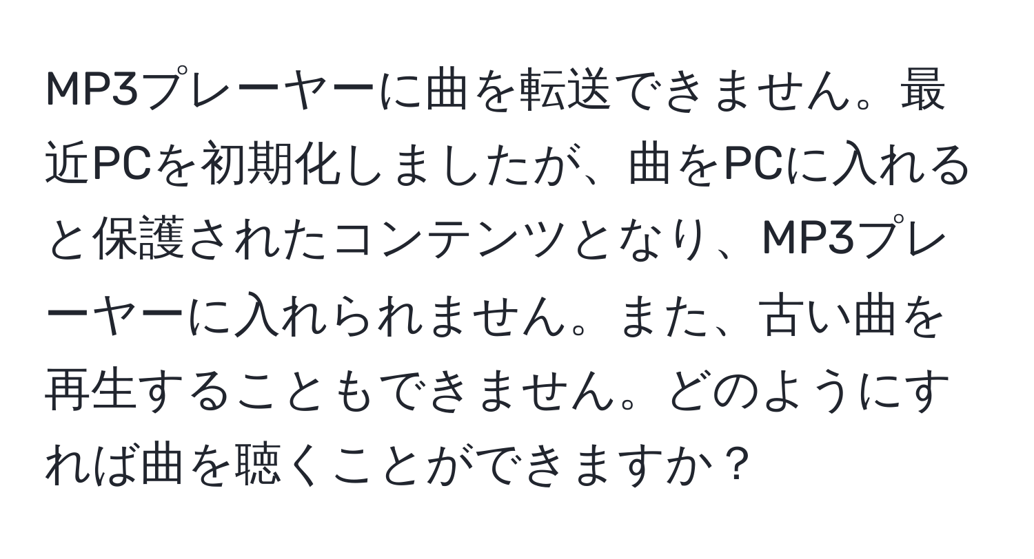 MP3プレーヤーに曲を転送できません。最近PCを初期化しましたが、曲をPCに入れると保護されたコンテンツとなり、MP3プレーヤーに入れられません。また、古い曲を再生することもできません。どのようにすれば曲を聴くことができますか？