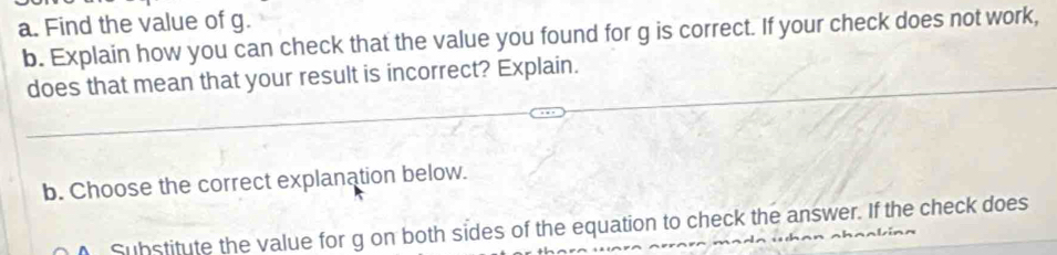 Find the value of g. 
b. Explain how you can check that the value you found for g is correct. If your check does not work, 
does that mean that your result is incorrect? Explain. 
b. Choose the correct explanation below. 
Substitute the value for g on both sides of the equation to check the answer. If the check does