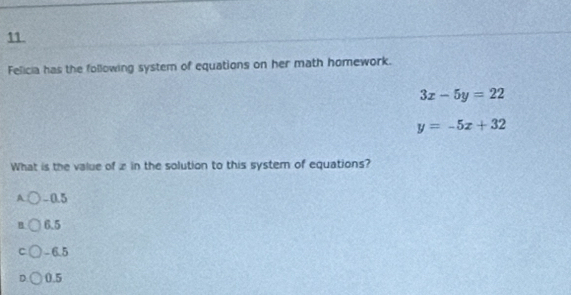 Felicia has the following system of equations on her math homework.
3x-5y=22
y=-5x+32
What is the value of zin the solution to this system of equations?
A -0.5
B 6.5
C - 6.5
0.5