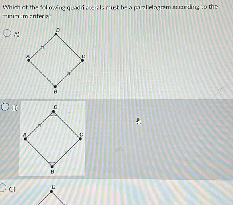 Which of the following quadrilaterals must be a parallelogram according to the 
minimum criteria? 
A) 
B) 
C)