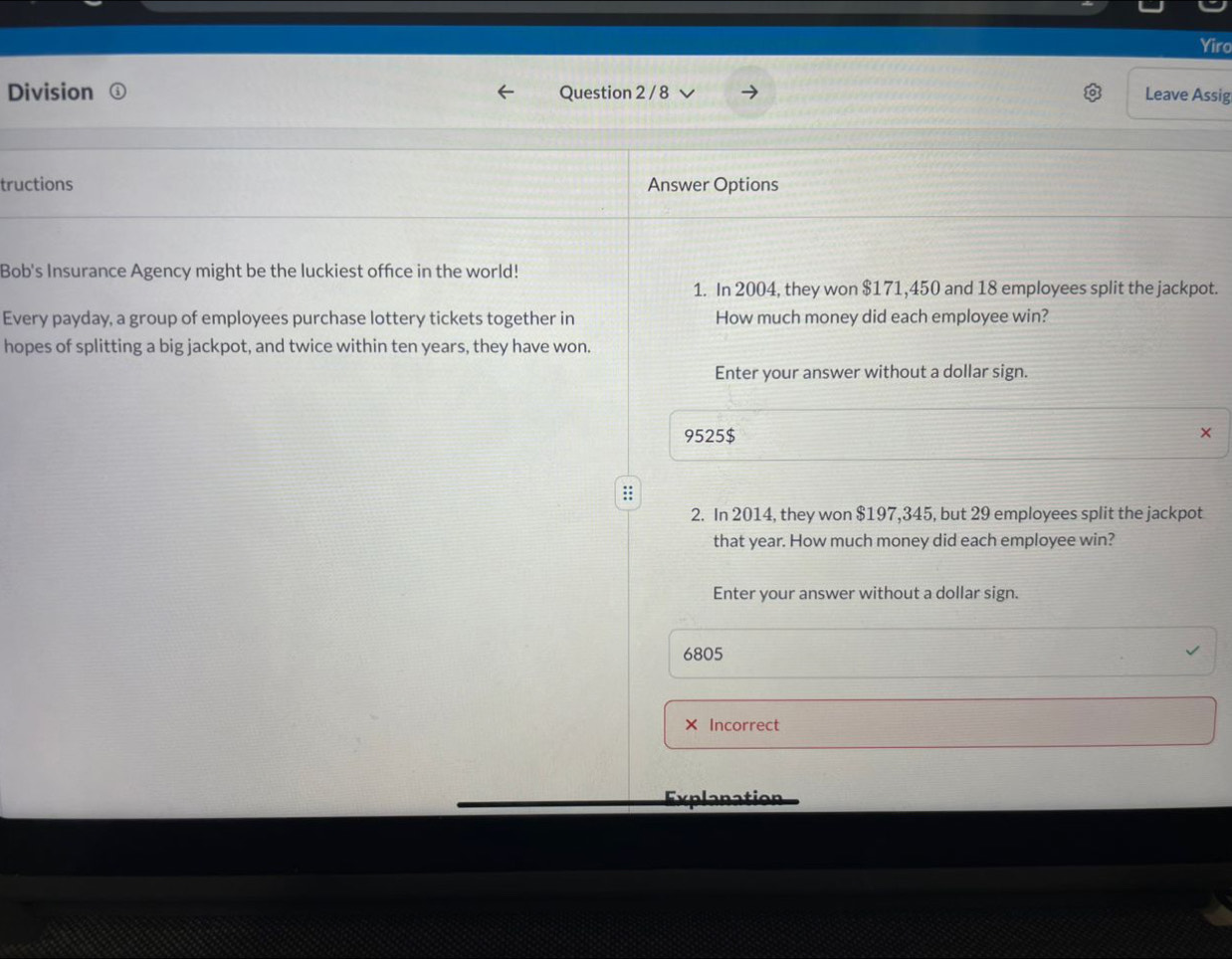 Yiro 
Division Question 2 / 8 Leave Assig 
tructions Answer Options 
Bob's Insurance Agency might be the luckiest office in the world! 
1. In 2004, they won $171,450 and 18 employees split the jackpot. 
Every payday, a group of employees purchase lottery tickets together in How much money did each employee win? 
hopes of splitting a big jackpot, and twice within ten years, they have won. 
Enter your answer without a dollar sign.
9525 $ × 
:; 
2. In 2014, they won $197,345, but 29 employees split the jackpot 
that year. How much money did each employee win? 
Enter your answer without a dollar sign.
6805
Incorrect 
Explanation