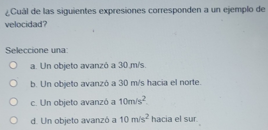 ¿ Cuál de las siguientes expresiones corresponden a un ejemplo de
velocidad?
Seleccione una:
a. Un objeto avanzó a 30 m/s.
b. Un objeto avanzó a 30 m/s hacia el norte.
c. Un objeto avanzó a 10m/s^2.
d. Un objeto avanzó a 10m/s^2 hacia el sur.