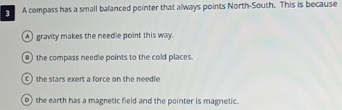 A compass has a small balanced pointer that always points North-South. This is because
A gravity makes the needle point this way.
0) the compass needle points to the cold places.
c) the stars exert a force on the needle
) the earth has a magnetic field and the pointer is magnetic.