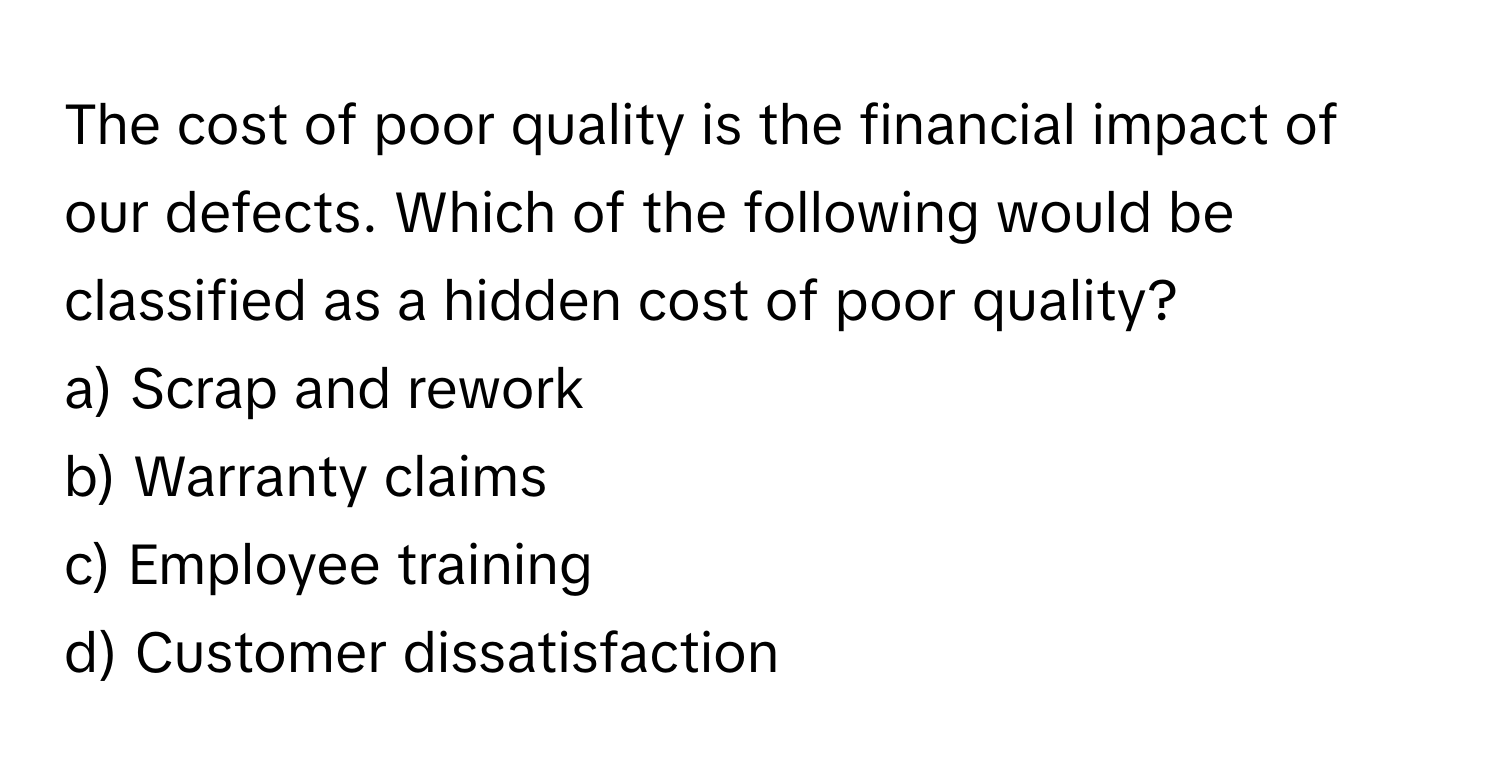 The cost of poor quality is the financial impact of our defects. Which of the following would be classified as a hidden cost of poor quality?

a) Scrap and rework 
b) Warranty claims 
c) Employee training 
d) Customer dissatisfaction