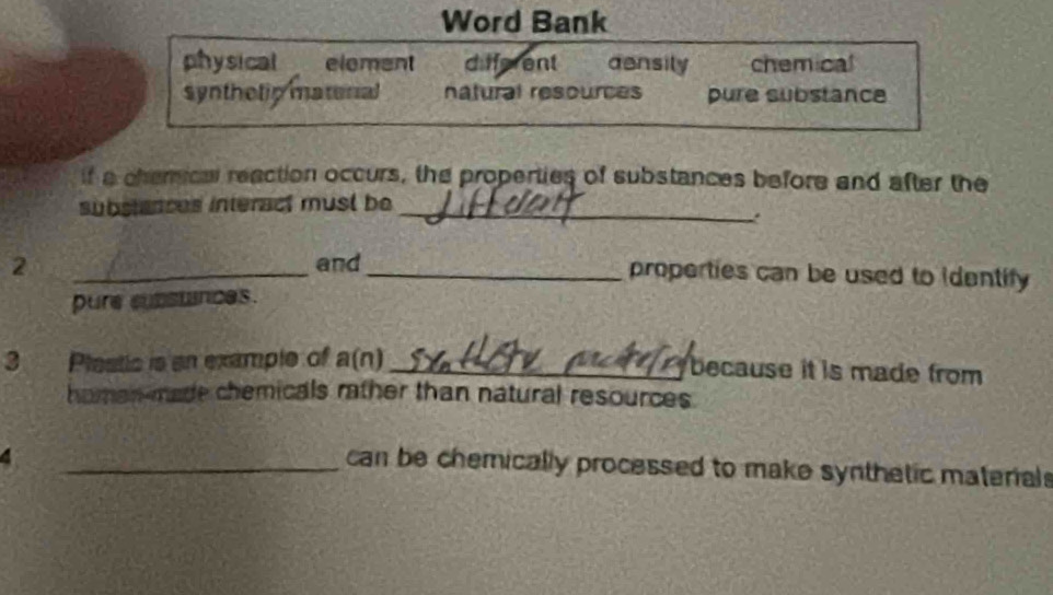 Word Bank
physical element different asnsily chemical
synthelip matonal natural resources pure substance
if a chemica reaction occurs, the properties of substances before and after the
substances interact must be
_
2 _and_ properties can be used to identify 
pure subsunces.
3 Plastic is an example of a(n) _because it is made from 
homan-made chemicals rather than natural resources.
4
_can be chemically processed to make synthetic material s