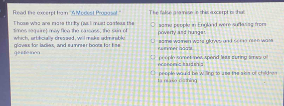 Read the excerpt from "A Modest Proposal." The false premise in this excerpt is that
Those who are more thrifty (as I must confess the some people in England were suffering from
times require) may flea the carcass; the skin of poverty and hunger.
which, artificially dressed, will make admirable some women wore gloves and some men wore
gloves for ladies, and summer boots for fine summer boots.
gentiemen.
people sometimes spend less during times of
economic hardship
people would be willing to use the skin of children
to make clothing.