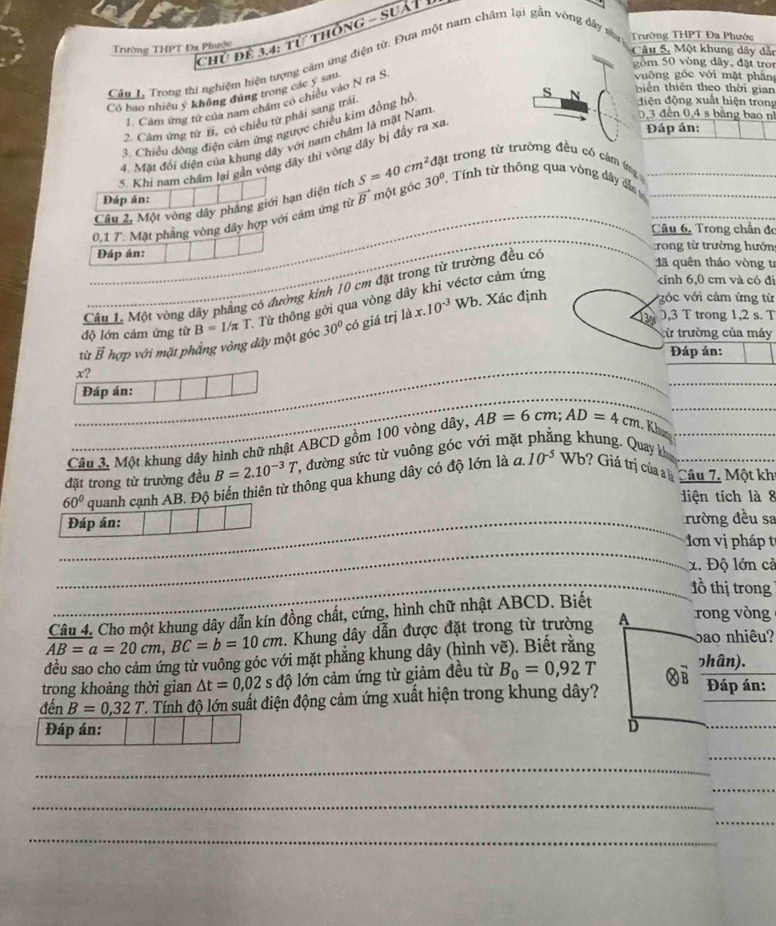 Chủ để 3,4: từ thônG - Suất
Trường THPT Đa Phước
Câu 5, Một khung dây dẫn
Câu L Trong thí nghiệm hiện tượng cảm ứng điện từ. Đựa một nam châm lại gần vòng dây na Trường THPT Đa Phước
gồm 50 vòng dây, đặt tron
biến thiên theo thời gian
Có bao nhiều ý không đúng trong các ý sau.
1. Câm ứng từ của nam châm có chiều vào N ra S
vuông gốc với mặt phẳng
0,3 đến 0,4 s bằng bao n
2. Câm ứng từ B. có chiều từ phải sang trái
3. Chiều dòng điện cảm ứng ngược chiều kim đồng hồ
4. Mặt đối diện của khung dây với nam châm là mặt Nam s N
điện động xuất hiện trong
5. Khi nam châm lại gần vòng dây thì vòng dây bị đầy ra xa
Đáp án:
Câu 2, Một vòng dây phẳng giới hạn diện tích S=40cm^2 đặt trong từ trường đều có cảm ứng 
Đáp án:
0,1 7. Mặt phắng vòng dây hợp với cảm ứng từ vector Br nột góc 30° Tính từ thông qua vòng dây dẫn__
Câu 6. Trong chần đo
rong từ trường hướn
Đáp án: 1ã quên tháo vòng ta
kính 6,0 cm và có đi
Cầu 1. Một vòng dây phẳng có đường kính 10 cm đặt trong từ trường đều có
. Xác định vớc với cảm ứng từ
độ lớn cảm ứng từ B=1/π T 1 Từ thông gởi qua vòng dây khi véctơ cảm ứng
tù vector B hợp với mặt phẳng vòng dây một góc 30° có  giá trị 1dot ax.10^(-3)Wb
3 ,3 T trong 1,2 s. T
từ trường của máy
Đáp án:
_
x?
_
Đáp án:
Câu 3. Một khung dây hình chữ nhật ABCD gồm 100 vòng dây, AB=6cm;AD=4cm. Khun_
q 10^(-5)
đặt trong từ trường đều B=2.10^(-3)T , đường sức từ vuông góc với m t ng khung. Quay k
60° quanh cạnh AB. Độ biến thiên từ thông qua khung dây có độ lớn là Wb? Giá trị của a là Câu 7, Một kh
diện tích là 8
_
Đáp án: _rường đều sa
_
ơn vị pháp t
x. Độ lớn cả
_lồ thị trong
Câu 4. Cho một khung dây dẫn kín đồng chất, cứng, hình chữ nhật ABCD. Biết
AB=a=20cm,BC=b=10cm _ . Khung dây dẫn được đặt trong từ trường rong vòng
đều sao cho cảm ứng từ vuông góc với mặt phăng khung dây (hình vẽ). Biết rằng
bao nhiêu?
っhân).
trong khoảng thời gian △ t=0,02 S độ lớn cảm ứng từ giảm đều từ B_0=0,92T Đáp án:
đến B=0,32T T. Tính độ lớn suất điện động cảm ứng xuất hiện trong khung dây?
Đáp án: 
_
_
_
_
_
_
_