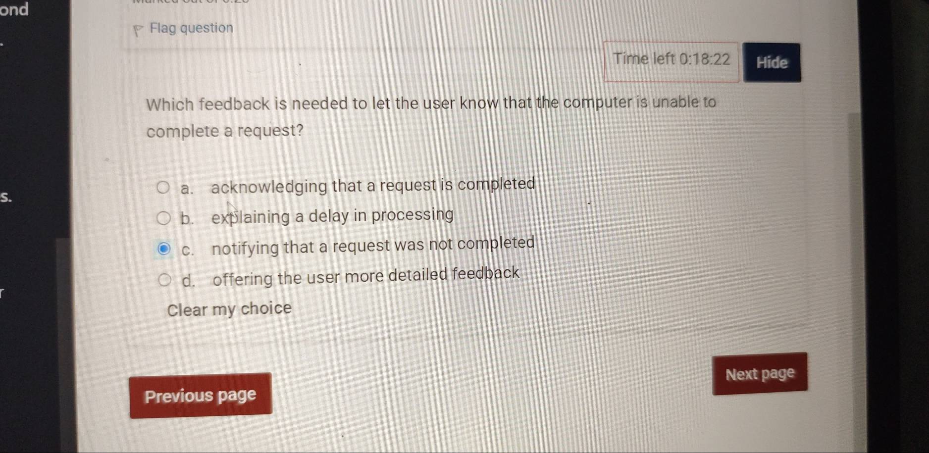 ond
Flag question
Time left 0:18:22 Hide
Which feedback is needed to let the user know that the computer is unable to
complete a request?
S.
a. acknowledging that a request is completed
b. explaining a delay in processing
c. notifying that a request was not completed
d. offering the user more detailed feedback
Clear my choice
Next page
Previous page