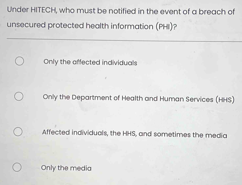 Under HITECH, who must be notified in the event of a breach of
unsecured protected health information (PHI)?
Only the affected individuals
Only the Department of Health and Human Services (HHS)
Affected individuals, the HHS, and sometimes the media
Only the media