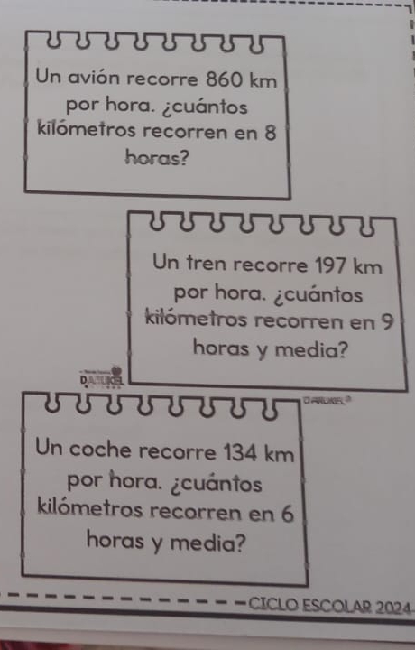 UUUUUUUT 
Un avión recorre 860 km
por hora. ¿cuántos 
kilómetros recorren en 8
horas? 
Un tren recorre 197 km
por hora. ¿cuántos 
kilómetros recorren en 9
horas y media? 
DANBCFL 
I UUUUUUUU d anukel ? 
Un coche recorre 134 km
por hora. ¿cuántos 
kilómetros recorren en 6
horas y media? 
CICLO ESCOLAR 2024