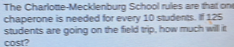 The Charlotte-Mecklenburg School rules are that one 
chaperone is needed for every 10 students. If 125
students are going on the field trip, how much will it 
cost?