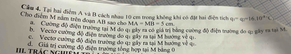 Tại hai điểm A và B cách nhau 10 cm trong không khí có đặt hai điện tích q_1=q_2=16.10^(-R)(C)
Cho điểm M nằm trên đoạn AB sao cho MA=MB=5cm.
a. Cường độ điện trường tại M do q1 gây ra có giá trị bằng cường độ điện trường do q2 gây ra tại M
b. Vecto cường độ điện trường do qi gây ra tại M hướng về qi.
c. Vectơ cường độ điện trường do q2 gây ra tại M hướng về q1.
d. Giá trị cường độ điện trường tổng hợp tại M bằng 0
III. TRÁC NGHIF