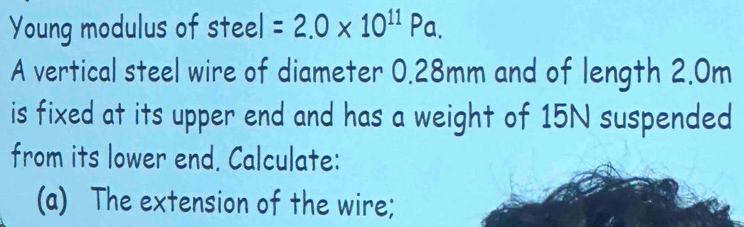 Young modulus of steel =2.0* 10^(11)Pa. 
A vertical steel wire of diameter 0.28mm and of length 2.0m
is fixed at its upper end and has a weight of 15N suspended 
from its lower end. Calculate: 
(a) The extension of the wire;