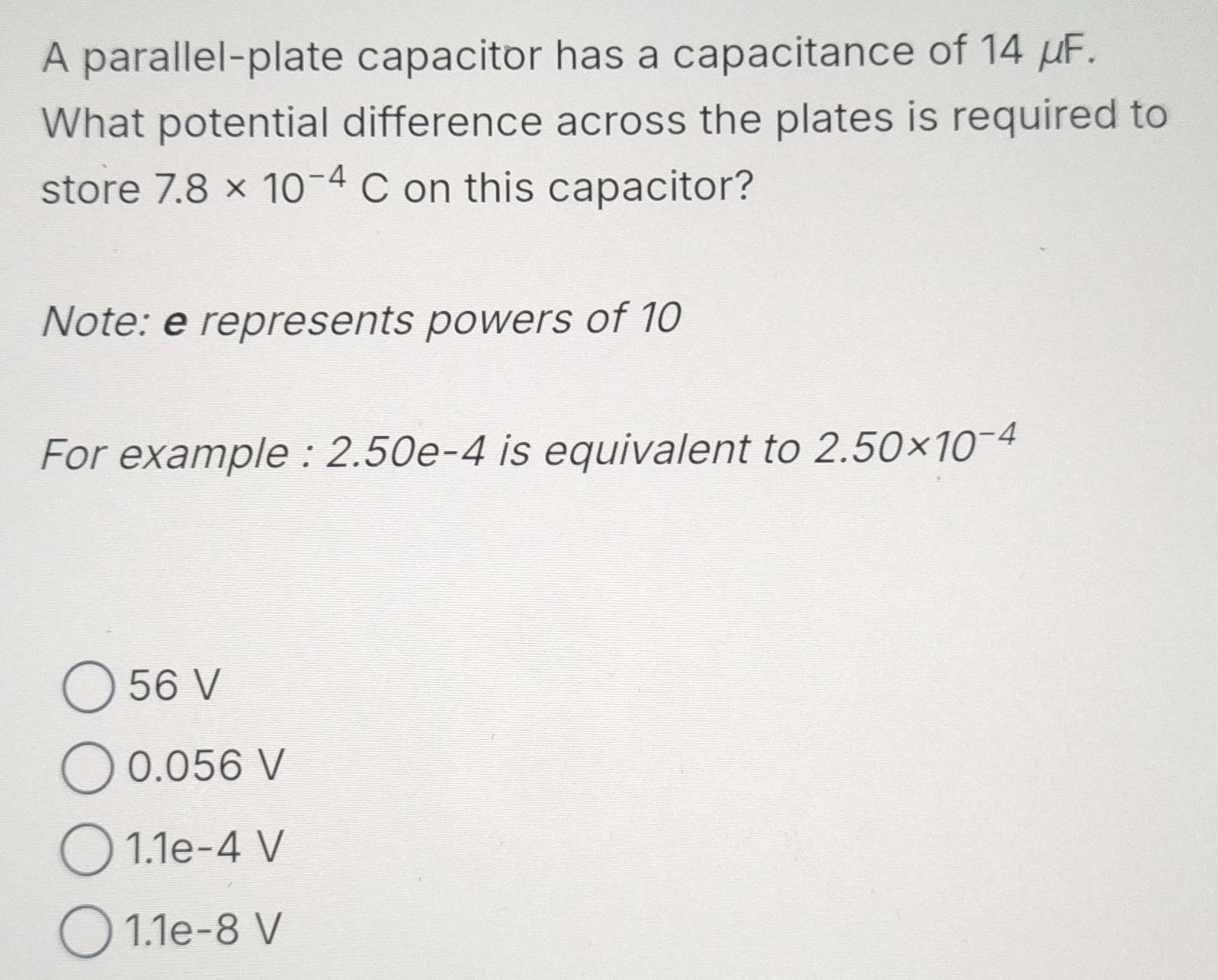 A parallel-plate capacitor has a capacitance of 14 μF.
What potential difference across the plates is required to
store 7.8* 10^(-4)C on this capacitor?
Note: e represents powers of 10
For example : 2.50e-4 is equivalent to 2.50* 10^(-4)
56 V
0.056 V
1.1e-4 V
1.1e-8 V