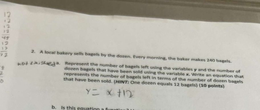 A local bakery sells bagels by the dozen. Every morning, the baker makes 240 bagels. 
a. Represent the number of bagels left using the variables y and the number of 
dozen bagels that have been sold using the variable x. Write an equation that 
represents the number of bagels left in terms of the number of dozen bagels 
that have been sold. (HINT: One dozen equals 12 bagels) (10 points) 
b. Is this equation a