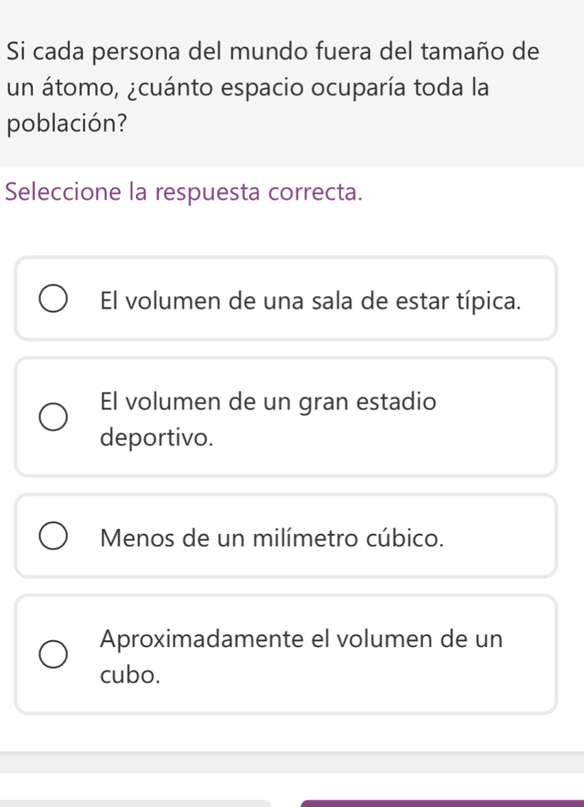 Si cada persona del mundo fuera del tamaño de
un átomo, ¿cuánto espacio ocuparía toda la
población?
Seleccione la respuesta correcta.
El volumen de una sala de estar típica.
El volumen de un gran estadio
deportivo.
Menos de un milímetro cúbico.
Aproximadamente el volumen de un
cubo.