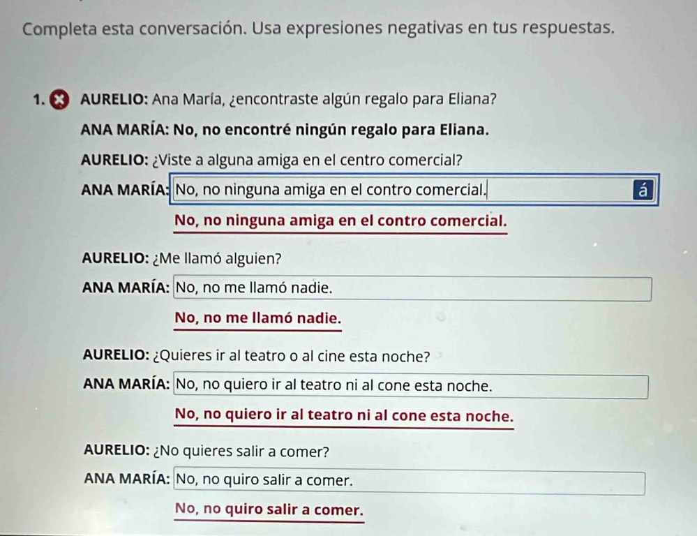 Completa esta conversación. Usa expresiones negativas en tus respuestas.
1. AURELIO: Ana María, ¿encontraste algún regalo para Eliana?
ANA MARÍA: No, no encontré ningún regalo para Eliana.
AURELIO: ¿Viste a alguna amiga en el centro comercial?
ANA MARÍA: No, no ninguna amiga en el contro comercial. á
No, no ninguna amiga en el contro comercial.
AURELIO: ¿Me llamó alguien?
ANA MARÍA: No, no me llamó nadie.
No, no me llamó nadie.
AURELIO: ¿Quieres ir al teatro o al cine esta noche?
ANA MARÍA: No, no quiero ir al teatro ni al cone esta noche.
No, no quiero ir al teatro ni al cone esta noche.
AURELIO: ¿No quieres salir a comer?
ANA MARÍA: No, no quiro salir a comer.
No, no quiro salir a comer.