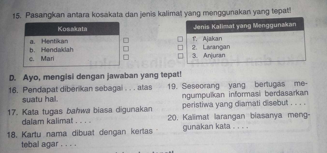 Pasangkan antara kosakata dan jenis kalimat yang menggunakan yang tepat!
Kosakata Jenis Kalimat yang Menggunakan
a. Hentikan 1 '. Ajakan
b. Hendaklah 2. Larangan
c. Mari 3. Anjuran
D. Ayo, mengisi dengan jawaban yang tepat!
16. Pendapat diberikan sebagai . . . atas 19. Seseorang yang bertugas me-
suatu hal. ngumpulkan informasi berdasarkan
peristiwa yang diamati disebut . . . .
17. Kata tugas bahwa biasa digunakan
dalam kalimat . . . . 20. Kalimat larangan biasanya meng-
18. Kartu nama dibuat dengan kertas
gunakan kata . . . .
tebal agar . . . .