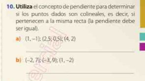 Utiliza el concepto de pendiente para determinar 
si los puntos dados son colineales, es decir, si 
pertenecen a la misma recta (la pendiente debe 
ser igual). 
a) (1,-1);(2,5;0,5); (4,2)
_ 
b) (-2,7); (-3,9); (1,-2)
_