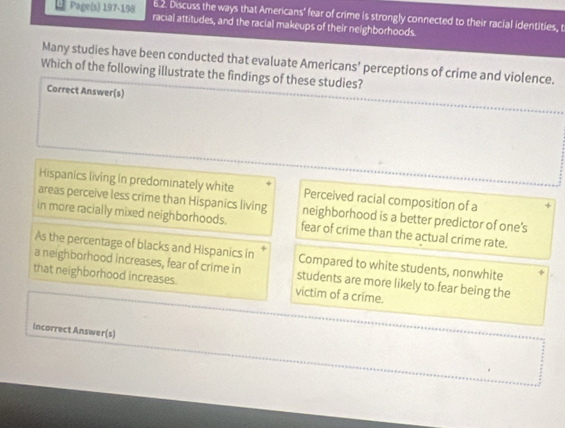 Discuss the ways that Americans' fear of crime is strongly connected to their racial identities, t
* Page(s) 197-198 racial attitudes, and the racial makeups of their neighborhoods.
Many studies have been conducted that evaluate Americans’ perceptions of crime and violence.
Which of the following illustrate the findings of these studies?
Correct Answer(s)
Hispanics living in predominately white Perceived racial composition of a
areas perceive less crime than Hispanics living neighborhood is a better predictor of one’s
in more racially mixed neighborhoods. fear of crime than the actual crime rate.
As the percentage of blacks and Hispanics in Compared to white students, nonwhite
a neighborhood increases, fear of crime in students are more likely to fear being the
that neighborhood increases. victim of a crime.
incorrect Answer(s)