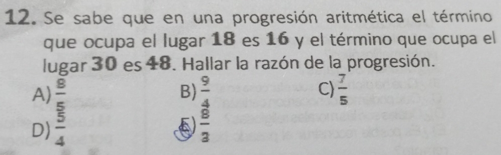 Se sabe que en una progresión aritmética el término
que ocupa el lugar 18 es 16 y el término que ocupa el
lugar 30 es 48. Hallar la razón de la progresión.
A)  8/5   9/4  C)  7/5 
B)
D)  5/4   8/3 