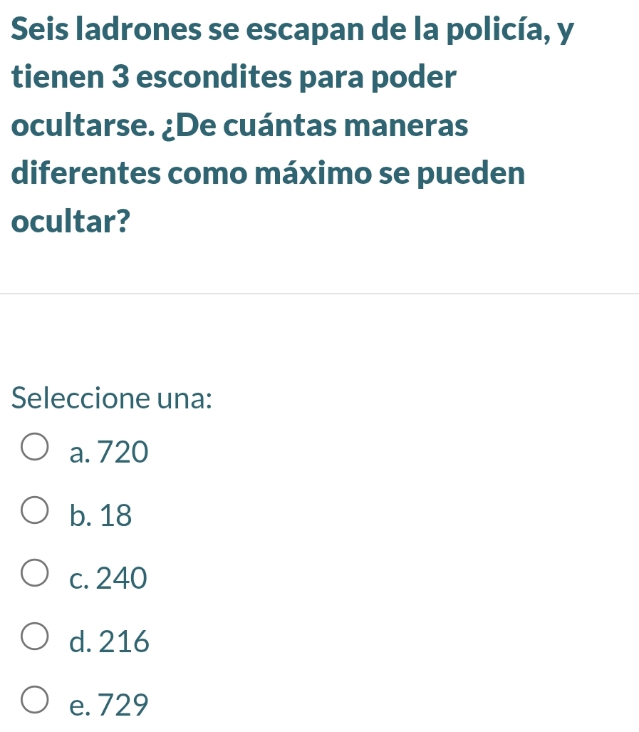 Seis ladrones se escapan de la policía, y
tienen 3 escondites para poder
ocultarse. ¿De cuántas maneras
diferentes como máximo se pueden
ocultar?
Seleccione una:
a. 720
b. 18
c. 240
d. 216
e. 729