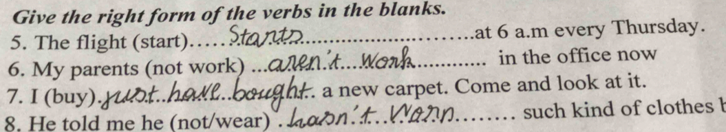 Give the right form of the verbs in the blanks. 
5. The flight (start) ._ at 6 a.m every Thursday. 
6. My parents (not work) _in the office now 
7. I (buy). _a new carpet. Come and look at it. 
8. He told me he (not/wear) . _such kind of clothes b