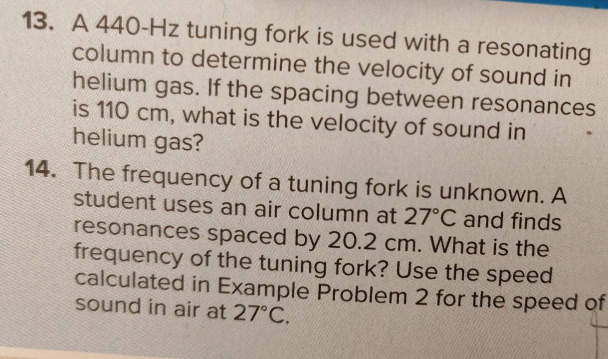 A 440-Hz tuning fork is used with a resonating 
column to determine the velocity of sound in 
helium gas. If the spacing between resonances 
is 110 cm, what is the velocity of sound in 
helium gas? 
14. The frequency of a tuning fork is unknown. A 
student uses an air column at 27°C and finds 
resonances spaced by 20.2 cm. What is the 
frequency of the tuning fork? Use the speed 
calculated in Example Problem 2 for the speed of 
sound in air at 27°C.