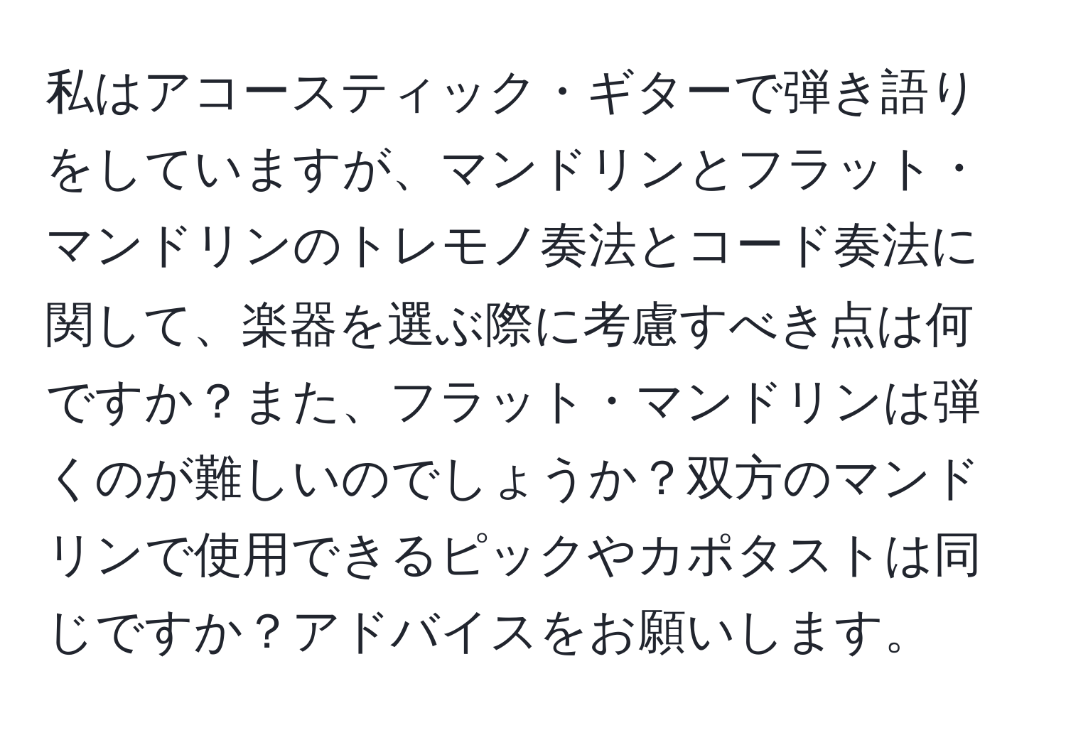 私はアコースティック・ギターで弾き語りをしていますが、マンドリンとフラット・マンドリンのトレモノ奏法とコード奏法に関して、楽器を選ぶ際に考慮すべき点は何ですか？また、フラット・マンドリンは弾くのが難しいのでしょうか？双方のマンドリンで使用できるピックやカポタストは同じですか？アドバイスをお願いします。