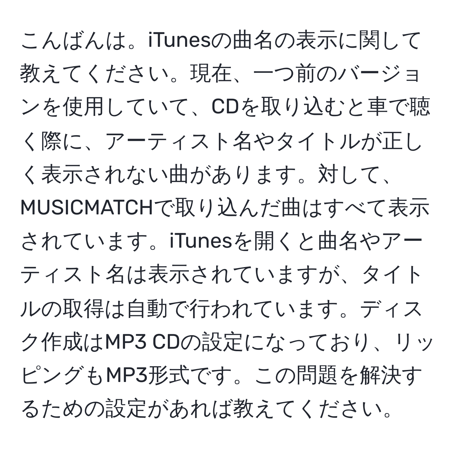 こんばんは。iTunesの曲名の表示に関して教えてください。現在、一つ前のバージョンを使用していて、CDを取り込むと車で聴く際に、アーティスト名やタイトルが正しく表示されない曲があります。対して、MUSICMATCHで取り込んだ曲はすべて表示されています。iTunesを開くと曲名やアーティスト名は表示されていますが、タイトルの取得は自動で行われています。ディスク作成はMP3 CDの設定になっており、リッピングもMP3形式です。この問題を解決するための設定があれば教えてください。