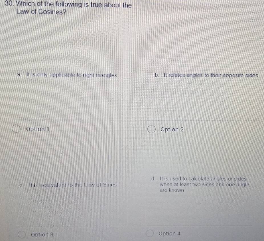 Which of the following is true about the
Law of Cosines?
a It is only applicable to right triangles b. It relates angles to their opposite sides
Option 1 Option 2
d. It is used to calculate angles or sides
c It is equivalent to the Law of Sines when at least two sides and one angle
are known
Option 3 Option 4