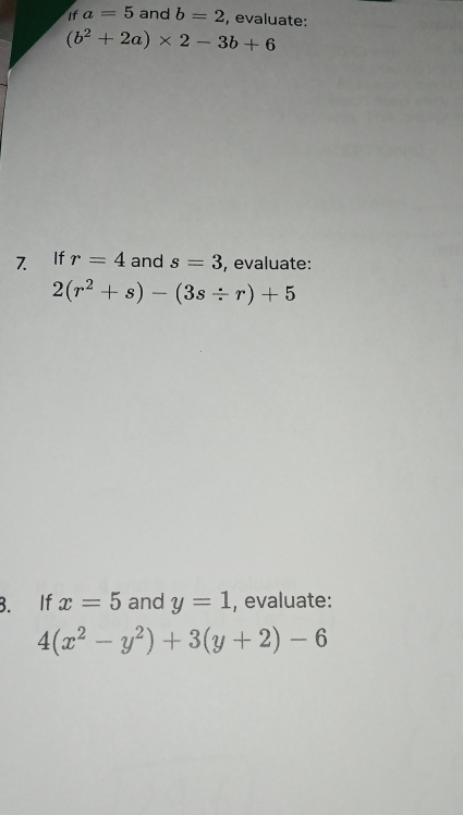 If a=5 and b=2 , evaluate:
(b^2+2a)* 2-3b+6
7 If r=4 and s=3 , evaluate:
2(r^2+s)-(3s/ r)+5
B. If x=5 and y=1 , evaluate:
4(x^2-y^2)+3(y+2)-6