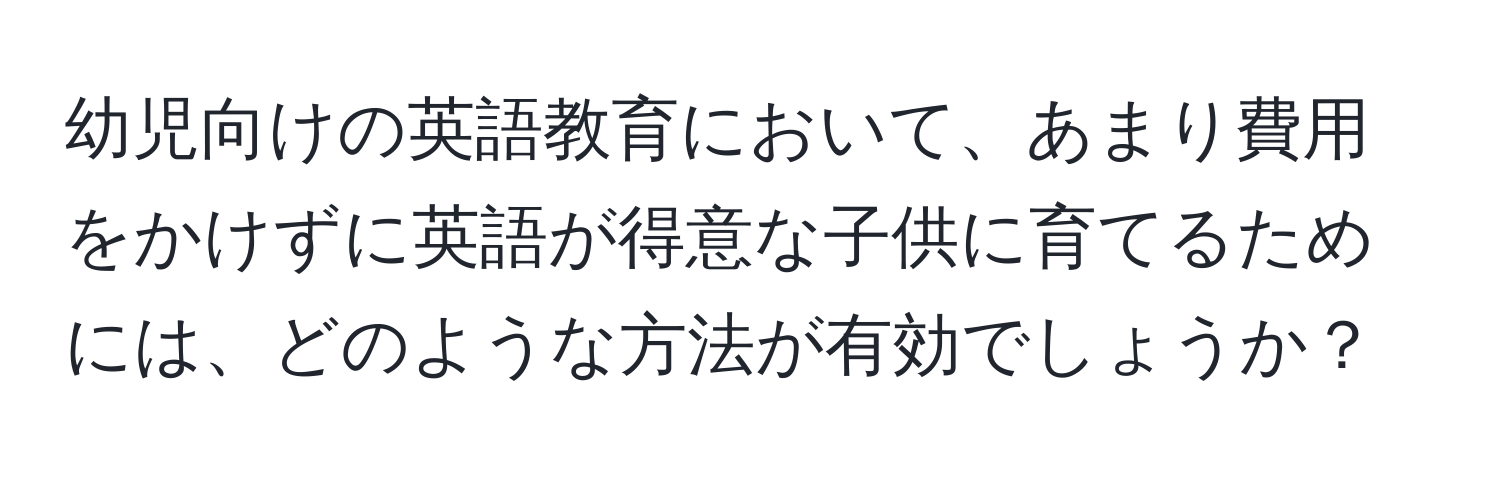 幼児向けの英語教育において、あまり費用をかけずに英語が得意な子供に育てるためには、どのような方法が有効でしょうか？